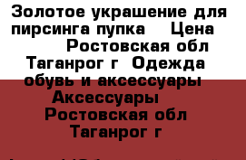 Золотое украшение для пирсинга пупка. › Цена ­ 4 990 - Ростовская обл., Таганрог г. Одежда, обувь и аксессуары » Аксессуары   . Ростовская обл.,Таганрог г.